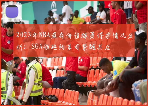 2023年NBA最有价值球员得票情况分析：SGA领跑约基奇紧随其后