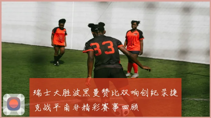 瑞士大胜波黑曼赞比双响创纪录捷克战平南非精彩赛事回顾