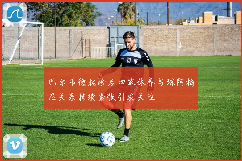 巴尔韦德就诊后回家休养与琼阿梅尼关系持续紧张引发关注
