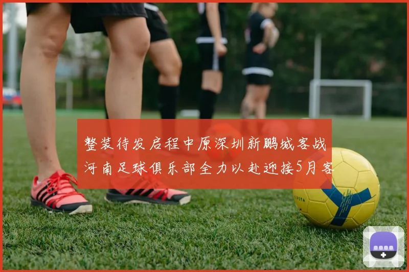整装待发启程中原深圳新鹏城客战河南足球俱乐部全力以赴迎接5月客场挑战