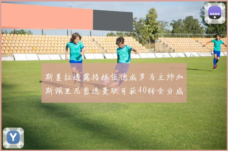 斯基拉透露格林伍德成罗马主帅加斯佩里尼首选曼联可获40转会分成