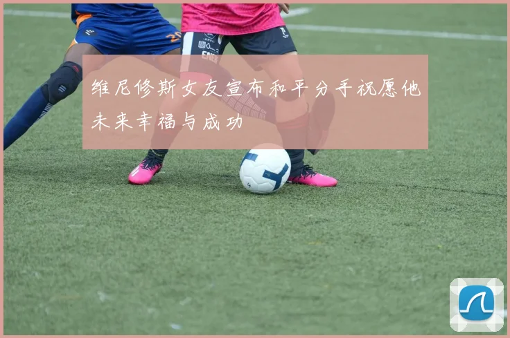 维尼修斯女友宣布和平分手祝愿他未来幸福与成功