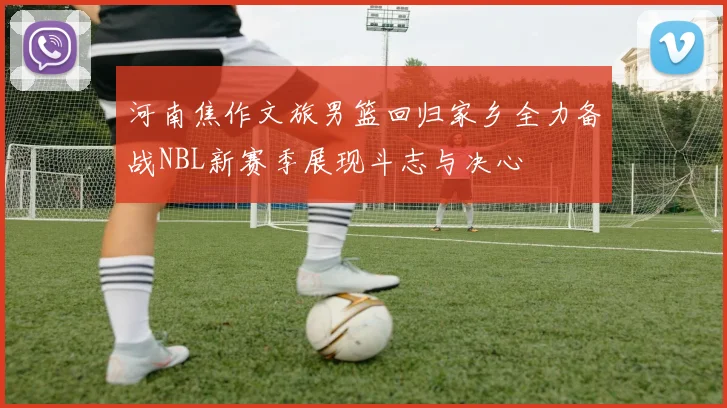 河南焦作文旅男篮回归家乡全力备战NBL新赛季展现斗志与决心