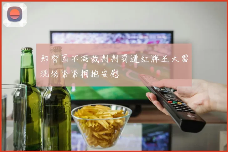 郑智因不满裁判判罚遭红牌王大雷现场紧紧拥抱安慰