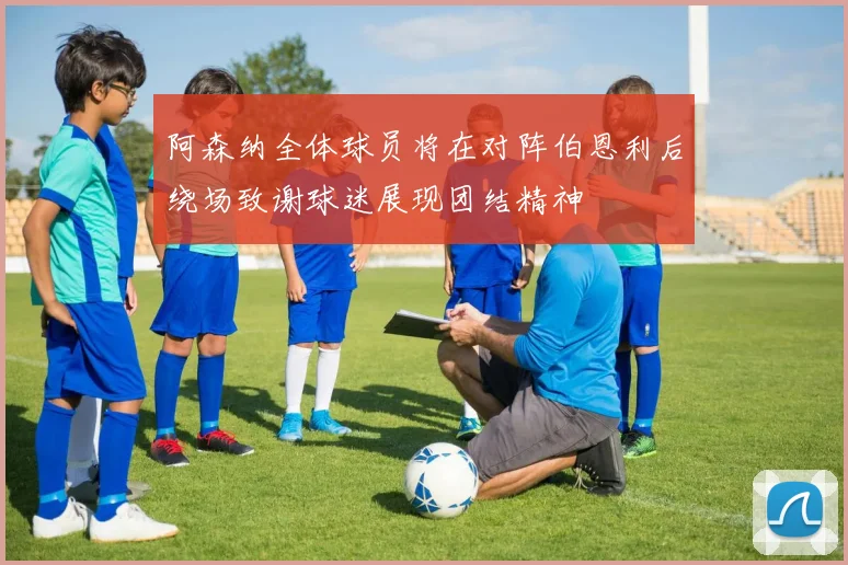 阿森纳全体球员将在对阵伯恩利后绕场致谢球迷展现团结精神