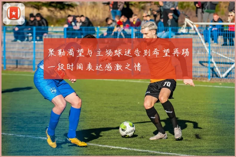 聚勒渴望与主场球迷告别希望再踢一段时间表达感激之情
